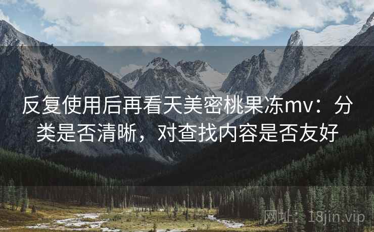 反复使用后再看天美密桃果冻mv:分类是否清晰,对查找内容是否友好 反复使用后再看天美密桃果冻mv:分类是否清晰,对查找内容是否友好